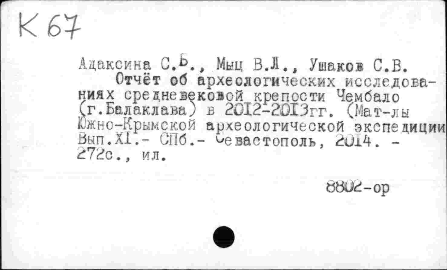 ﻿67
Адаксина С.Ь., Мьщ В.Л., Ушаков С.В.
Отчёт об археологических исследованиях средневековой крепости Чембало Çr.Балаклава) в 2ûI2-2OI3rr. (Мат-лы Южно-Крымской археологической экспедиции Вып.ХХ.- СПб.- Севастополь, 2Û14. -272с., ил.
ÖÖU2-0P